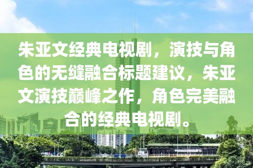 朱亚文经典电视剧，演技与角色的无缝融合标题建议，朱亚文演技巅峰之作，角色完美融合的经典电视剧。