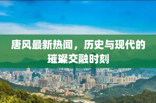 唐风最新热闻，历史与现代的璀璨交融时刻