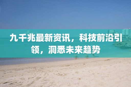 九千兆最新资讯，科技前沿引领，洞悉未来趋势
