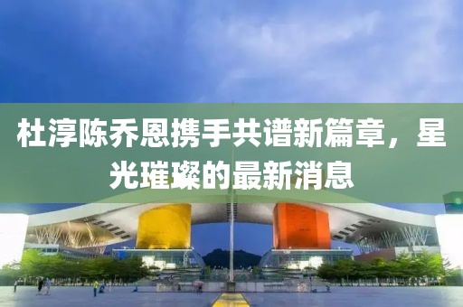 杜淳陈乔恩携手共谱新篇章，星光璀璨的最新消息