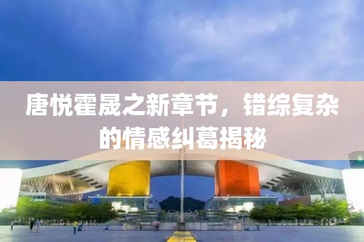 唐悦霍晟之新章节，错综复杂的情感纠葛揭秘