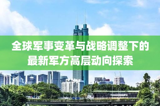 全球军事变革与战略调整下的最新军方高层动向探索