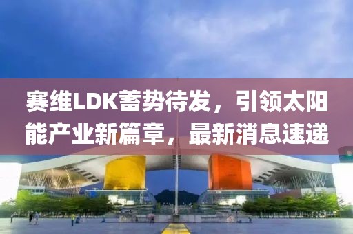 赛维LDK蓄势待发，引领太阳能产业新篇章，最新消息速递