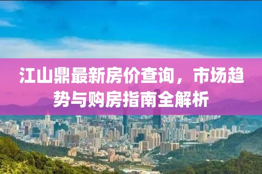 江山鼎最新房价查询，市场趋势与购房指南全解析