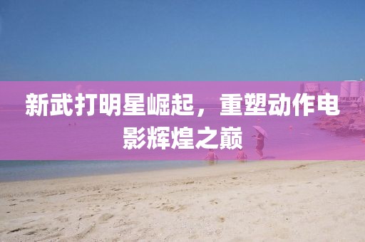新武打明星崛起，重塑动作电影辉煌之巅