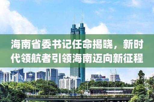 海南省委书记任命揭晓，新时代领航者引领海南迈向新征程