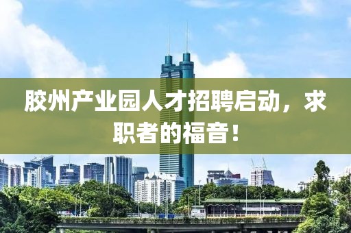 胶州产业园人才招聘启动，求职者的福音！