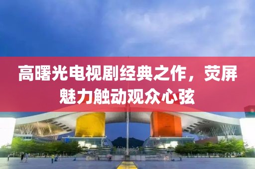 高曙光电视剧经典之作，荧屏魅力触动观众心弦