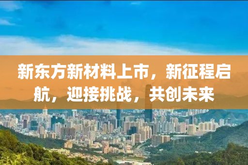 新东方新材料上市，新征程启航，迎接挑战，共创未来