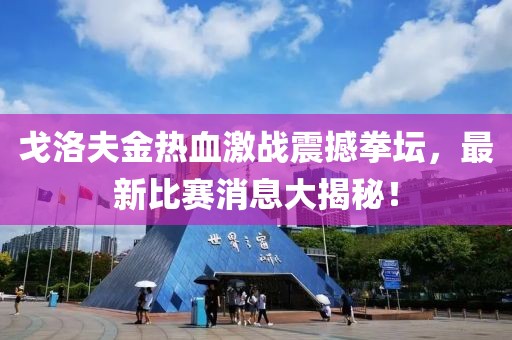 戈洛夫金热血激战震撼拳坛，最新比赛消息大揭秘！
