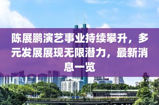 陈展鹏演艺事业持续攀升，多元发展展现无限潜力，最新消息一览