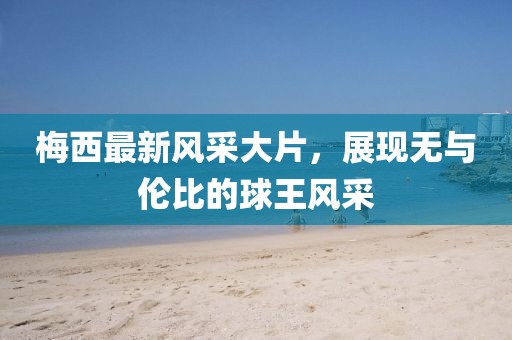梅西最新风采大片，展现无与伦比的球王风采
