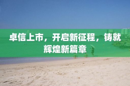 卓信上市，开启新征程，铸就辉煌新篇章