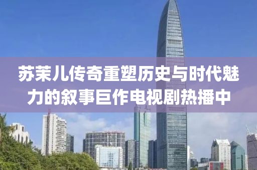 苏茉儿传奇重塑历史与时代魅力的叙事巨作电视剧热播中