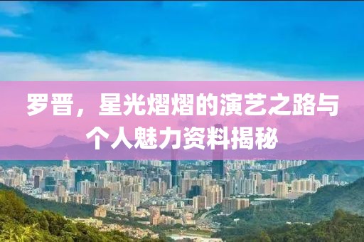罗晋，星光熠熠的演艺之路与个人魅力资料揭秘