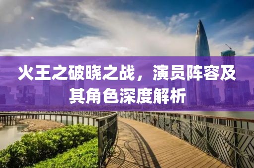 火王之破晓之战，演员阵容及其角色深度解析