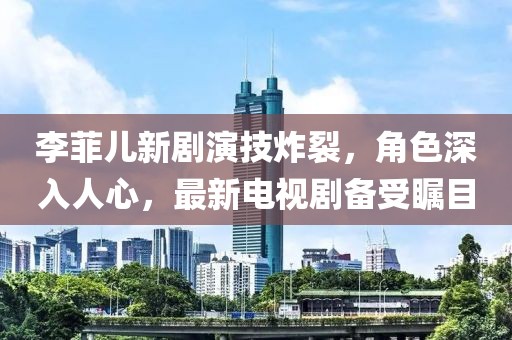 李菲儿新剧演技炸裂，角色深入人心，最新电视剧备受瞩目