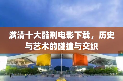 满清十大酷刑电影下载，历史与艺术的碰撞与交织