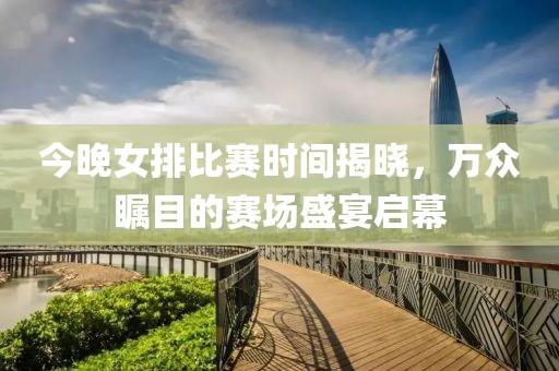 今晚女排比赛时间揭晓，万众瞩目的赛场盛宴启幕