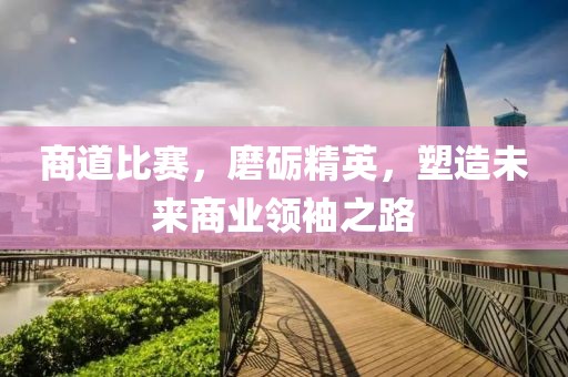 商道比赛，磨砺精英，塑造未来商业领袖之路