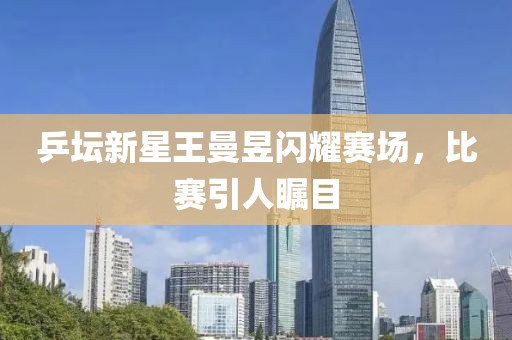 乒坛新星王曼昱闪耀赛场，比赛引人瞩目