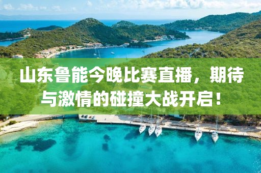 山东鲁能今晚比赛直播，期待与激情的碰撞大战开启！