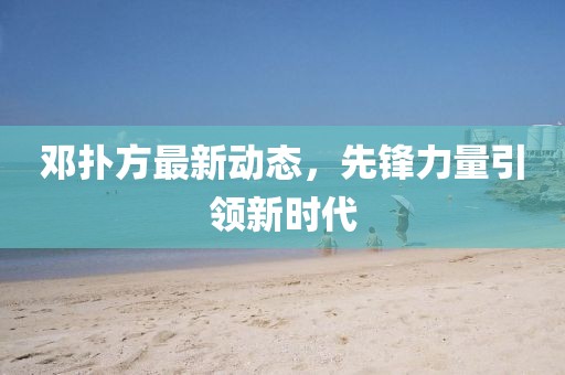 邓扑方最新动态，先锋力量引领新时代