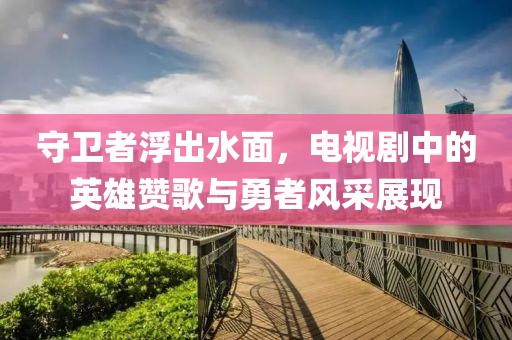 守卫者浮出水面，电视剧中的英雄赞歌与勇者风采展现
