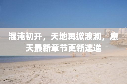 混沌初开，天地再掀波澜，魔天最新章节更新速递