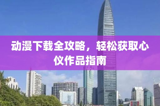 动漫下载全攻略，轻松获取心仪作品指南