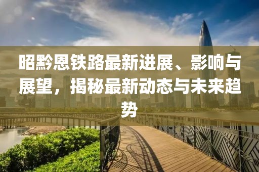 昭黔恩铁路最新进展、影响与展望，揭秘最新动态与未来趋势