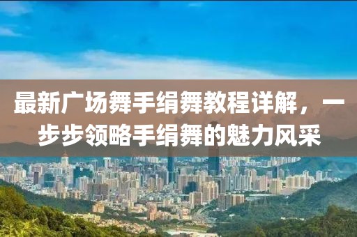 最新广场舞手绢舞教程详解，一步步领略手绢舞的魅力风采