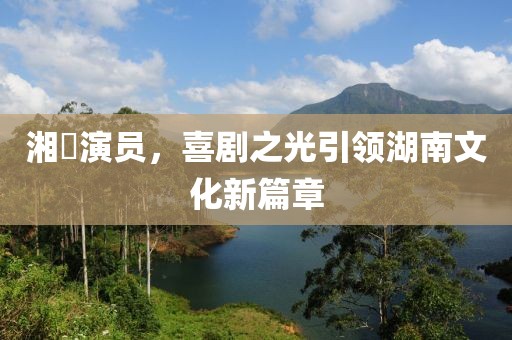 湘囧演员，喜剧之光引领湖南文化新篇章