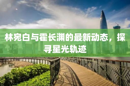 林宛白与霍长渊的最新动态，探寻星光轨迹
