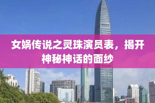 女娲传说之灵珠演员表，揭开神秘神话的面纱
