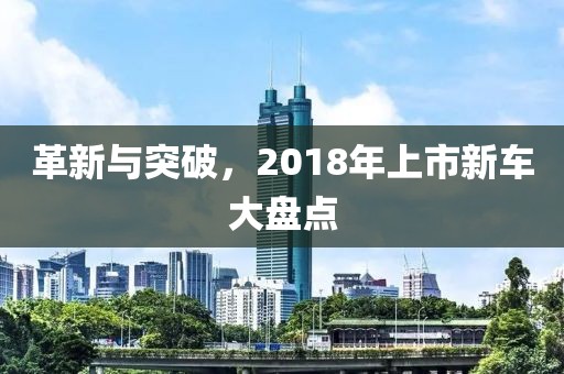 革新与突破，2018年上市新车大盘点