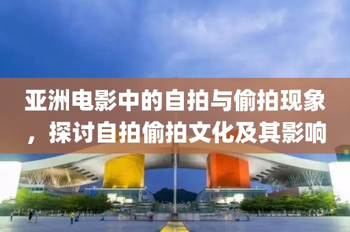 亚洲电影中的自拍与偷拍现象，探讨自拍偷拍文化及其影响