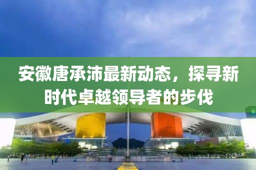 安徽唐承沛最新动态，探寻新时代卓越领导者的步伐