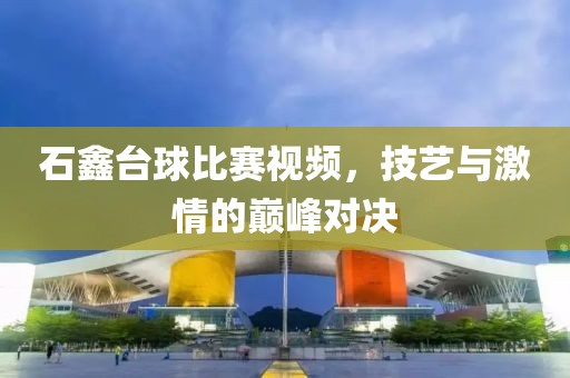 石鑫台球比赛视频，技艺与激情的巅峰对决