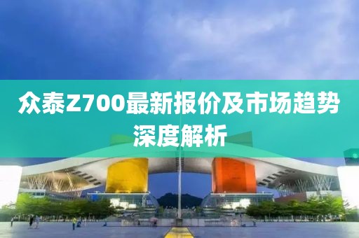 众泰Z700最新报价及市场趋势深度解析