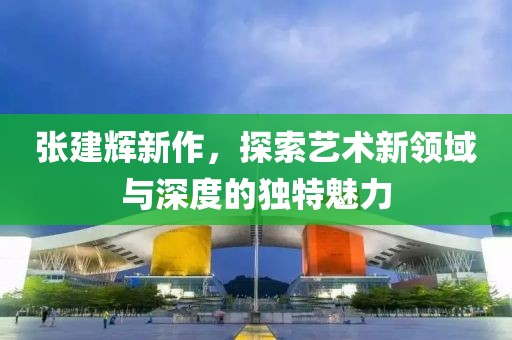 张建辉新作，探索艺术新领域与深度的独特魅力