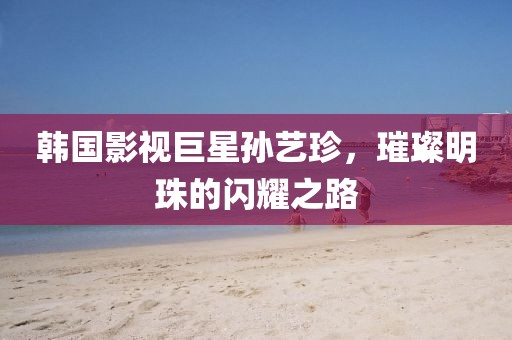 韩国影视巨星孙艺珍，璀璨明珠的闪耀之路
