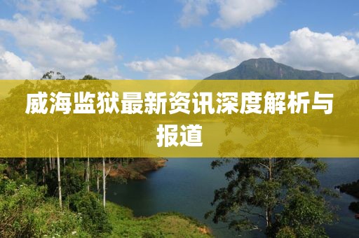 威海监狱最新资讯深度解析与报道