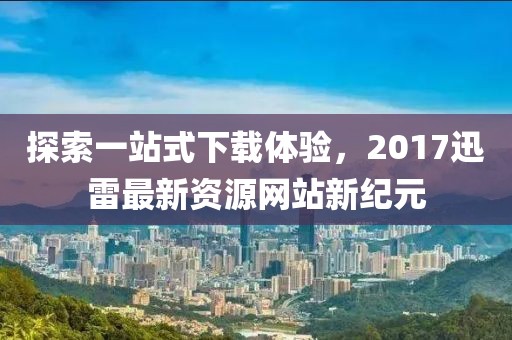 探索一站式下载体验，2017迅雷最新资源网站新纪元