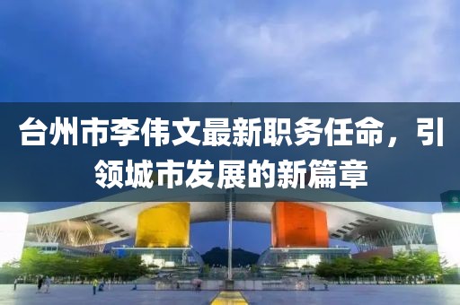 台州市李伟文最新职务任命，引领城市发展的新篇章
