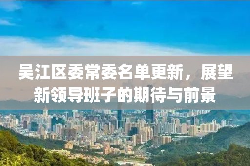 吴江区委常委名单更新，展望新领导班子的期待与前景