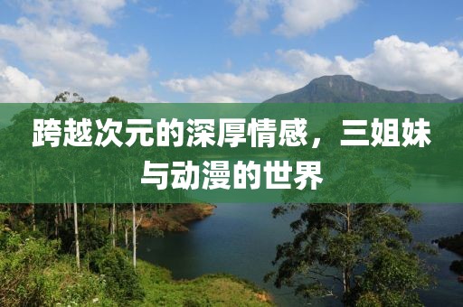 跨越次元的深厚情感，三姐妹与动漫的世界