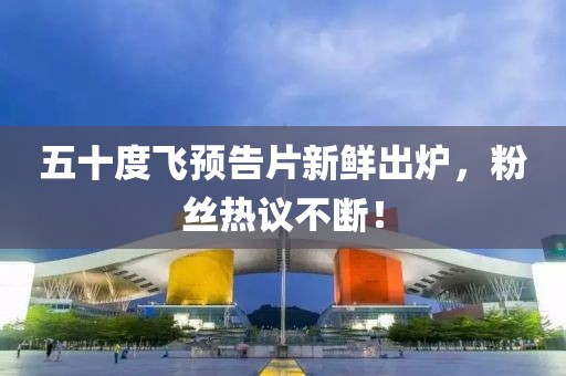 五十度飞预告片新鲜出炉，粉丝热议不断！
