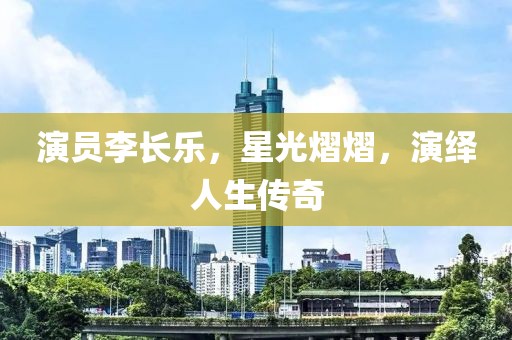 演员李长乐，星光熠熠，演绎人生传奇
