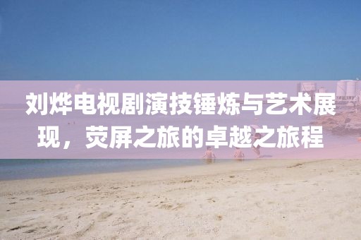刘烨电视剧演技锤炼与艺术展现，荧屏之旅的卓越之旅程